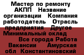 Мастер по ремонту АКПП › Название организации ­ Компания-работодатель › Отрасль предприятия ­ Другое › Минимальный оклад ­ 120 000 - Все города Работа » Вакансии   . Амурская обл.,Константиновский р-н